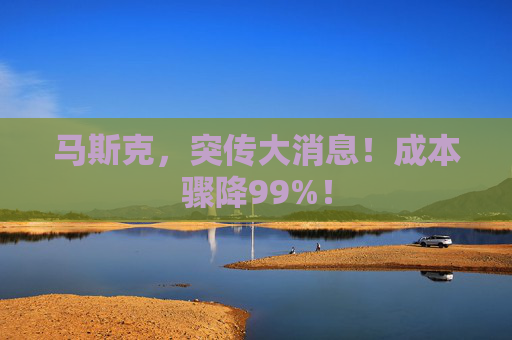 马斯克，突传大消息！成本骤降99%！
