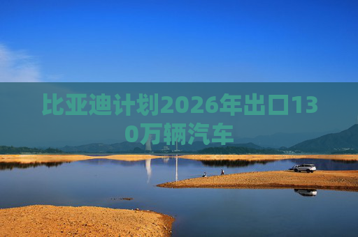 比亚迪计划2026年出口130万辆汽车