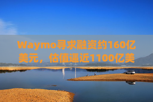 Waymo寻求融资约160亿美元,估值逼近1100亿美元