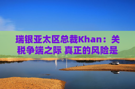 瑞银亚太区总裁Khan：关税争端之际 真正的风险是滞胀