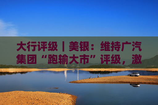 大行评级｜美银：维持广汽集团“跑输大市”评级，激烈竞争将持续压缩集团自主品牌的利润率