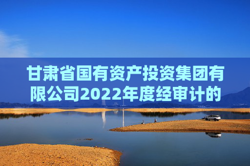 甘肃省国有资产投资集团有限公司2022年度经审计的合并及母公司财务报告