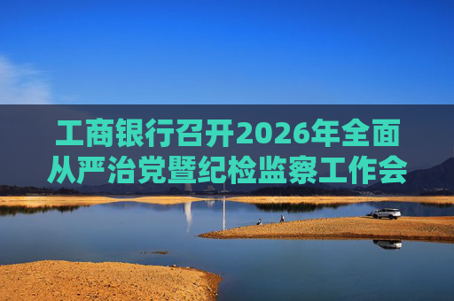 工商银行召开2026年全面从严治党暨纪检监察工作会议