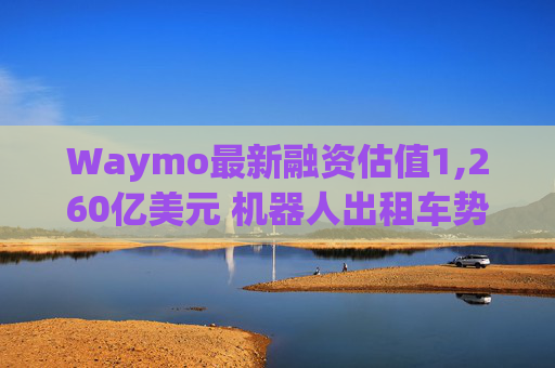Waymo最新融资估值1,260亿美元 机器人出租车势头强劲