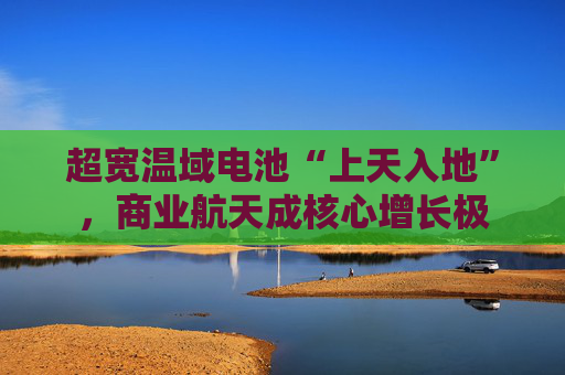 超宽温域电池“上天入地”,商业航天成核心增长极