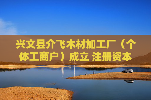 兴文县介飞木材加工厂（个体工商户）成立 注册资本10万人民币