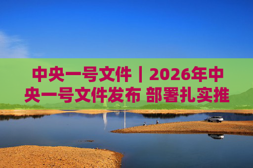 中央一号文件|2026年中央一号文件发布 部署扎实推进乡村全面振兴