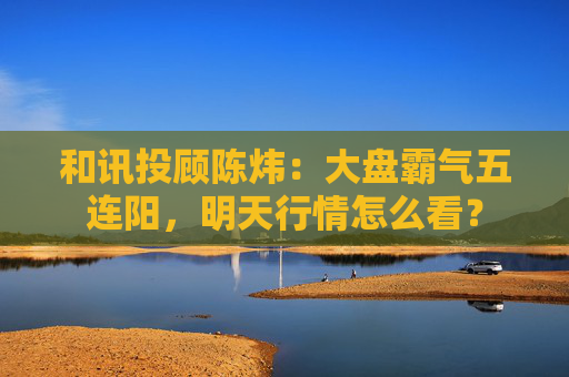 和讯投顾陈炜：大盘霸气五连阳，明天行情怎么看？