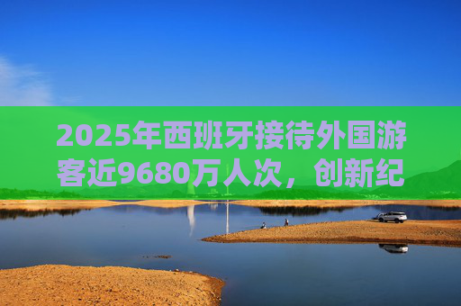 2025年西班牙接待外国游客近9680万人次，创新纪录