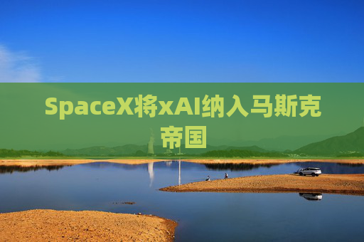 SpaceX将xAI纳入马斯克帝国