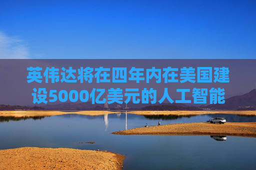 英伟达将在四年内在美国建设5000亿美元的人工智能基础设施
