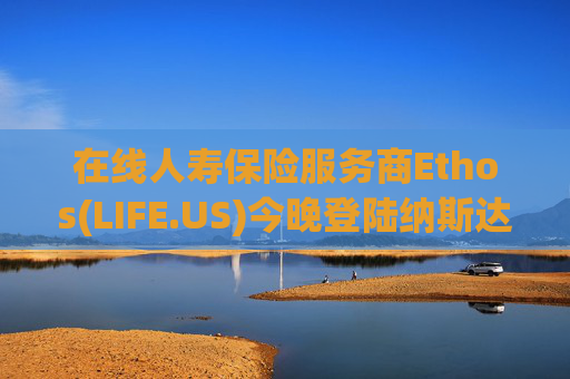在线人寿保险服务商Ethos(LIFE.US)今晚登陆纳斯达克：IPO定价19美元，募资约2亿美元