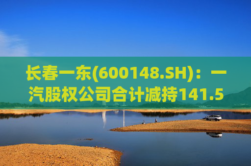 长春一东(600148.SH)：一汽股权公司合计减持141.51万股公司股份，本次减持计划已实施完毕  第1张