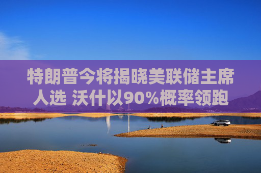 特朗普今将揭晓美联储主席人选 沃什以90%概率领跑