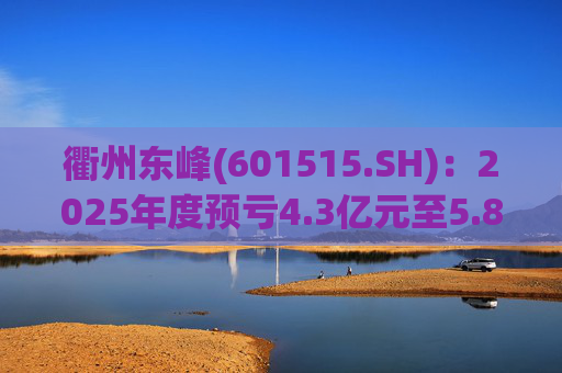 衢州东峰(601515.SH)：2025年度预亏4.3亿元至5.8亿元