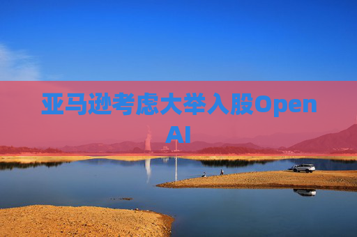 亚马逊考虑大举入股OpenAI  第1张