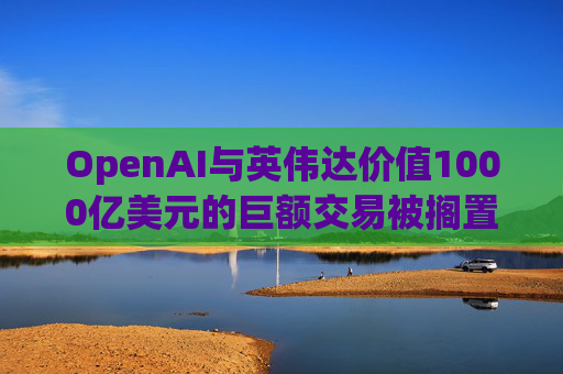 OpenAI与英伟达价值1000亿美元的巨额交易被搁置 第1张 OpenAI与英伟达价值1000亿美元的巨额交易被搁置 第1张