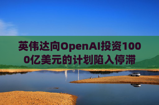 英伟达向OpenAI投资1000亿美元的计划陷入停滞