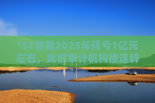 *ST赛隆2025年预亏1亿元左右，此前审计机构接连辞任引独董发函督促