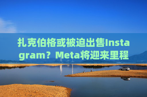 扎克伯格或被迫出售Instagram?Meta将迎来里程碑式反垄断诉讼