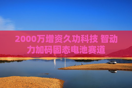 2000万增资久功科技 智动力加码固态电池赛道
