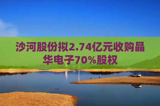 沙河股份拟2.74亿元收购晶华电子70%股权