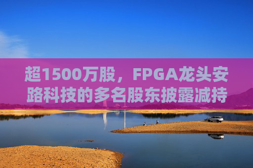 超1500万股，FPGA龙头安路科技的多名股东披露减持计划