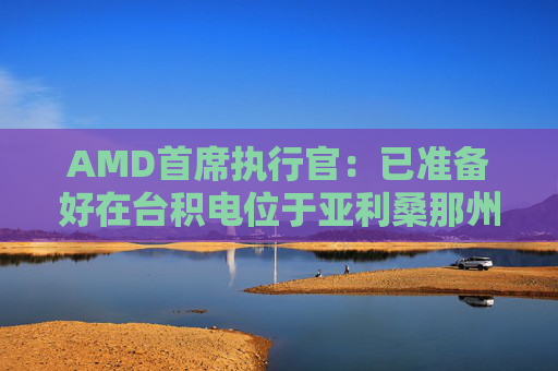 AMD首席执行官：已准备好在台积电位于亚利桑那州的工厂开始芯片生产