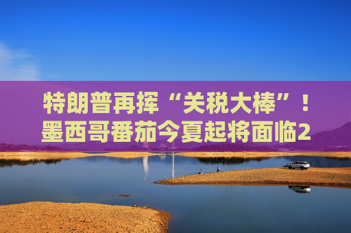 特朗普再挥“关税大棒”！墨西哥番茄今夏起将面临21%关税