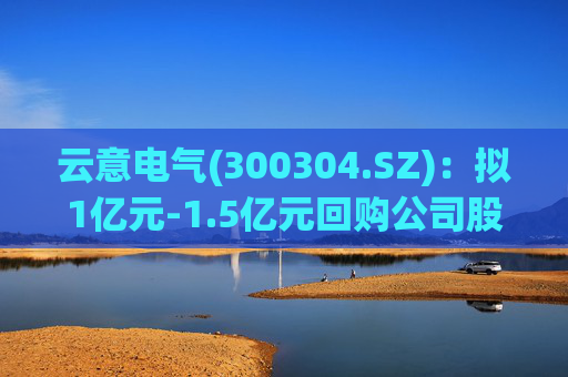 云意电气(300304.SZ)：拟1亿元-1.5亿元回购公司股份