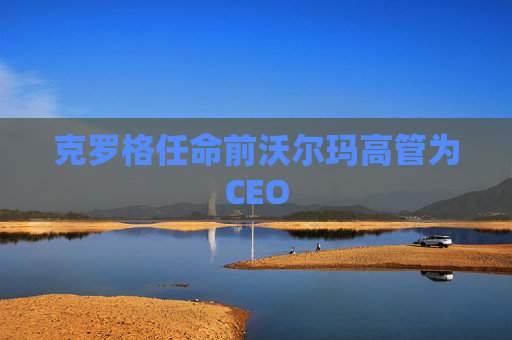 克罗格任命前沃尔玛高管为CEO