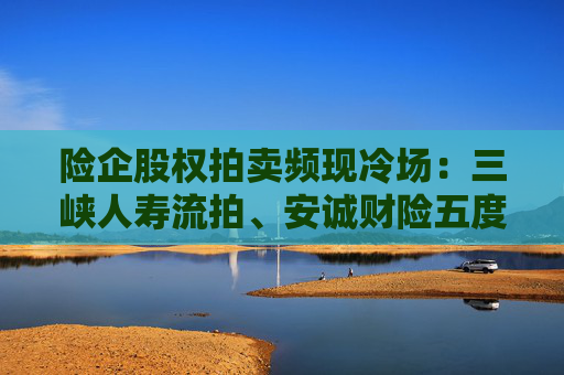 险企股权拍卖频现冷场:三峡人寿流拍、安诚财险五度折价“无人要”
