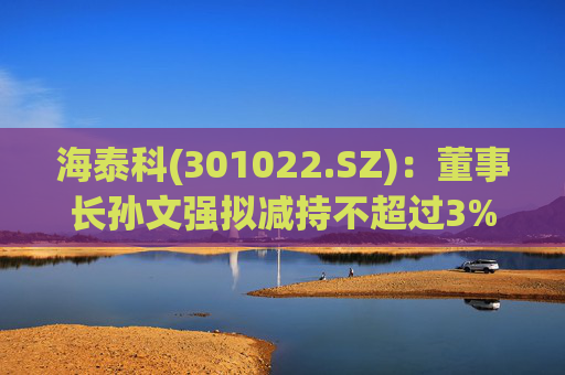 海泰科(301022.SZ)：董事长孙文强拟减持不超过3%股份  第1张