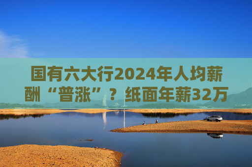 国有六大行2024年人均薪酬“普涨”？纸面年薪32万起最高涨超7%，业内却多称去年“有降薪”  第1张
