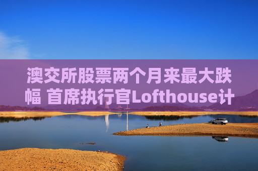 澳交所股票两个月来最大跌幅 首席执行官Lofthouse计划离职