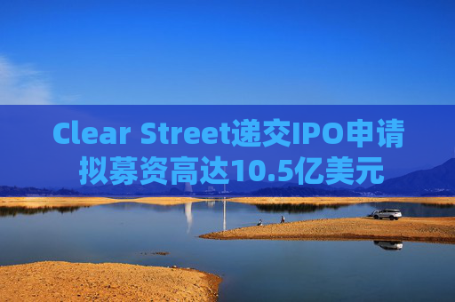 Clear Street递交IPO申请 拟募资高达10.5亿美元
