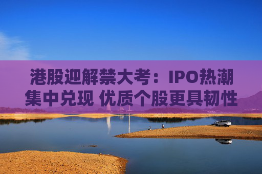 港股迎解禁大考:IPO热潮集中兑现 优质个股更具韧性