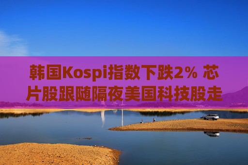 韩国Kospi指数下跌2% 芯片股跟随隔夜美国科技股走低