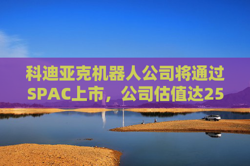 科迪亚克机器人公司将通过SPAC上市，公司估值达25亿美元
