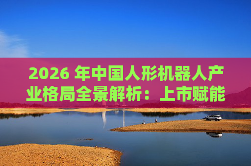 2026 年中国人形机器人产业格局全景解析：上市赋能量产，分层格局引领全球