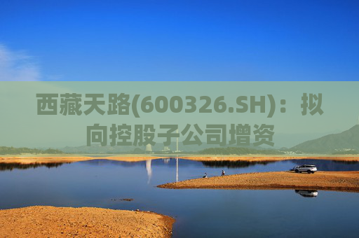 西藏天路(600326.SH):拟向控股子公司增资 第1张 西藏天路(600326.SH):拟向控股子公司增资 第1张