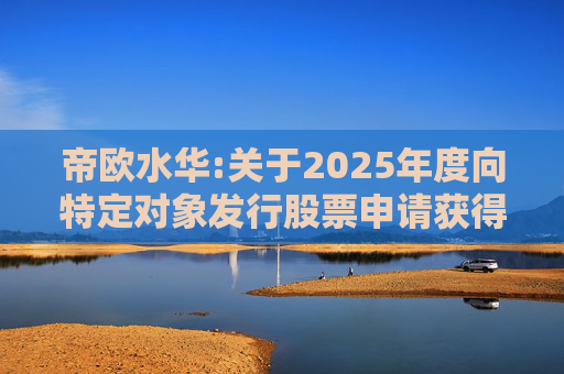 帝欧水华:关于2025年度向特定对象发行股票申请获得深圳证券交易所受理的公告