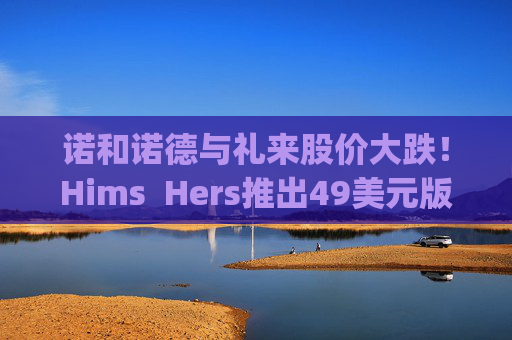 诺和诺德与礼来股价大跌！Hims  Hers推出49美元版Wegovy仿制药