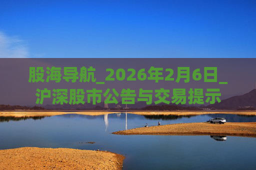 股海导航_2026年2月6日_沪深股市公告与交易提示 第1张 股海导航_2026年2月6日_沪深股市公告与交易提示 第1张