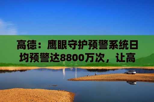 高德：鹰眼守护预警系统日均预警达8800万次，让高速路段事故率下降10%  第1张