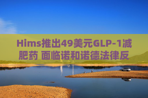 Hims推出49美元GLP-1减肥药 面临诺和诺德法律反制