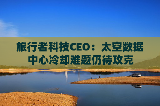 旅行者科技CEO:太空数据中心冷却难题仍待攻克