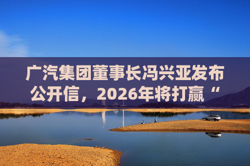 广汽集团董事长冯兴亚发布公开信，2026年将打赢“三大战役”