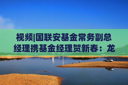 视频|国联安基金常务副总经理携基金经理贺新春：龙马精神开新局，骏业长青启华章！