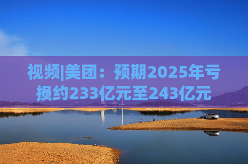 视频|美团:预期2025年亏损约233亿元至243亿元